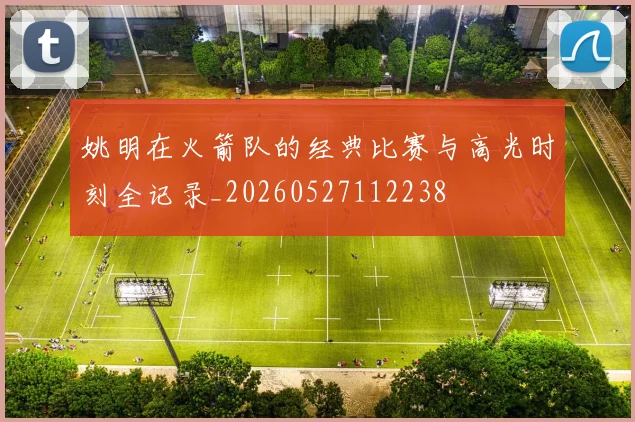 姚明在火箭队的经典比赛与高光时刻全记录_20260527112238