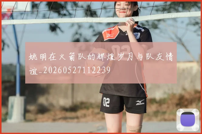 姚明在火箭队的辉煌岁月与队友情谊_20260527112239