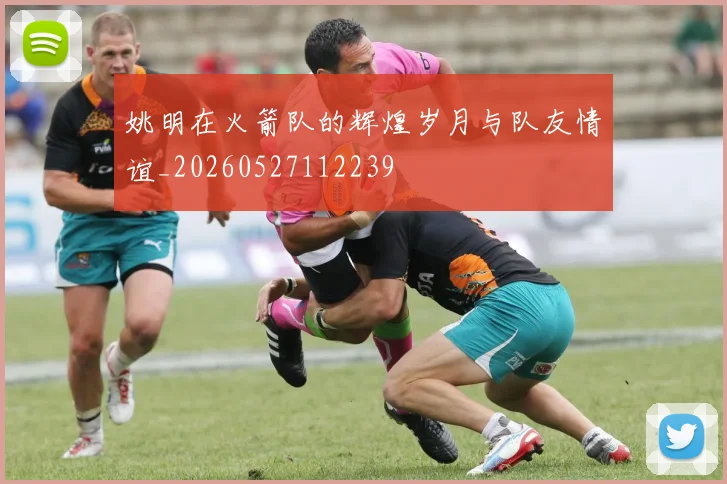 姚明在火箭队的辉煌岁月与队友情谊_20260527112239