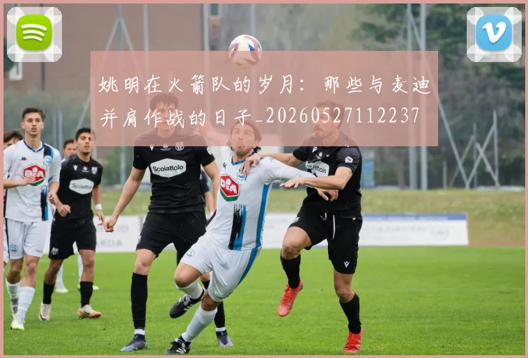 姚明在火箭队的岁月：那些与麦迪并肩作战的日子_20260527112237
