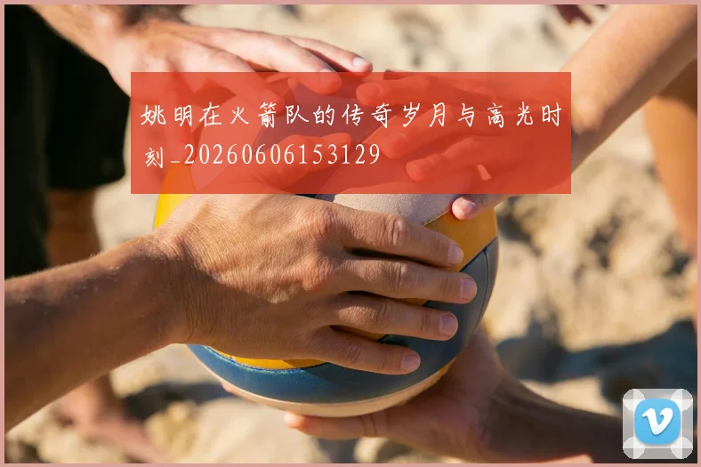姚明在火箭队的传奇岁月与高光时刻_20260606153129
