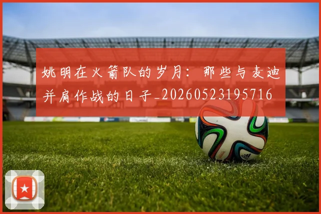 姚明在火箭队的岁月：那些与麦迪并肩作战的日子_20260523195716
